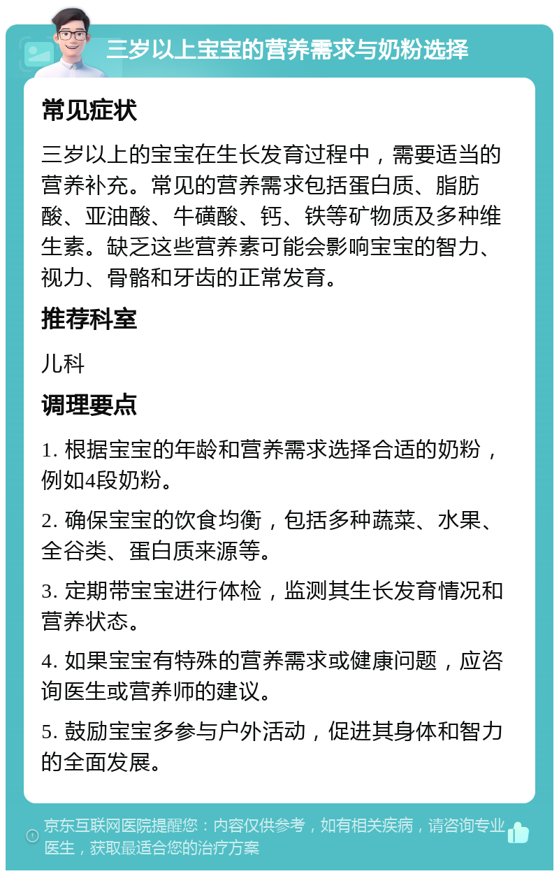 三岁以上宝宝的营养需求与奶粉选择 常见症状 三岁以上的宝宝在生长发育过程中，需要适当的营养补充。常见的营养需求包括蛋白质、脂肪酸、亚油酸、牛磺酸、钙、铁等矿物质及多种维生素。缺乏这些营养素可能会影响宝宝的智力、视力、骨骼和牙齿的正常发育。 推荐科室 儿科 调理要点 1. 根据宝宝的年龄和营养需求选择合适的奶粉，例如4段奶粉。 2. 确保宝宝的饮食均衡，包括多种蔬菜、水果、全谷类、蛋白质来源等。 3. 定期带宝宝进行体检，监测其生长发育情况和营养状态。 4. 如果宝宝有特殊的营养需求或健康问题，应咨询医生或营养师的建议。 5. 鼓励宝宝多参与户外活动，促进其身体和智力的全面发展。