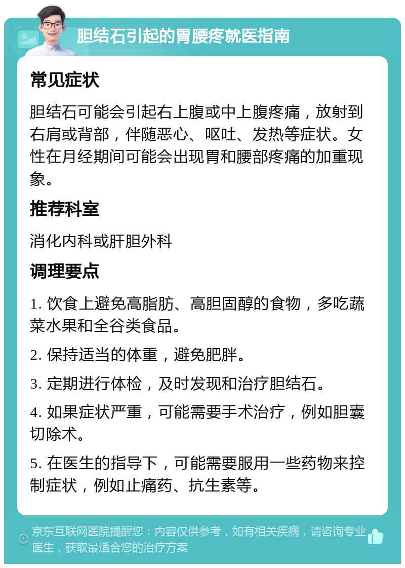 胆结石引起的胃腰疼就医指南 常见症状 胆结石可能会引起右上腹或中上腹疼痛，放射到右肩或背部，伴随恶心、呕吐、发热等症状。女性在月经期间可能会出现胃和腰部疼痛的加重现象。 推荐科室 消化内科或肝胆外科 调理要点 1. 饮食上避免高脂肪、高胆固醇的食物，多吃蔬菜水果和全谷类食品。 2. 保持适当的体重，避免肥胖。 3. 定期进行体检，及时发现和治疗胆结石。 4. 如果症状严重，可能需要手术治疗，例如胆囊切除术。 5. 在医生的指导下，可能需要服用一些药物来控制症状，例如止痛药、抗生素等。