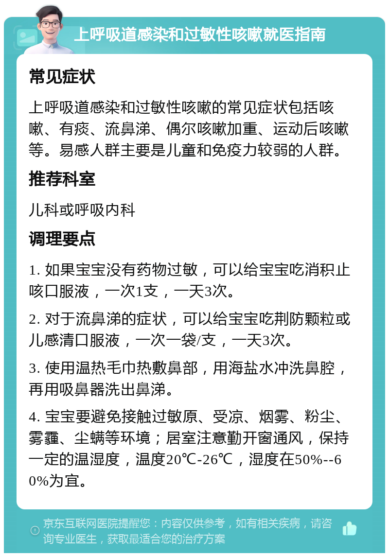 上呼吸道感染和过敏性咳嗽就医指南 常见症状 上呼吸道感染和过敏性咳嗽的常见症状包括咳嗽、有痰、流鼻涕、偶尔咳嗽加重、运动后咳嗽等。易感人群主要是儿童和免疫力较弱的人群。 推荐科室 儿科或呼吸内科 调理要点 1. 如果宝宝没有药物过敏，可以给宝宝吃消积止咳口服液，一次1支，一天3次。 2. 对于流鼻涕的症状，可以给宝宝吃荆防颗粒或儿感清口服液，一次一袋/支，一天3次。 3. 使用温热毛巾热敷鼻部，用海盐水冲洗鼻腔，再用吸鼻器洗出鼻涕。 4. 宝宝要避免接触过敏原、受凉、烟雾、粉尘、雾霾、尘螨等环境；居室注意勤开窗通风，保持一定的温湿度，温度20℃-26℃，湿度在50%--60%为宜。