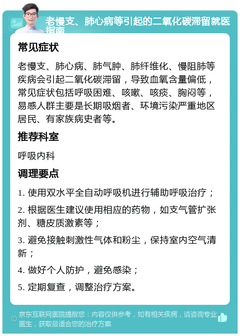 老慢支、肺心病等引起的二氧化碳滞留就医指南 常见症状 老慢支、肺心病、肺气肿、肺纤维化、慢阻肺等疾病会引起二氧化碳滞留，导致血氧含量偏低，常见症状包括呼吸困难、咳嗽、咳痰、胸闷等，易感人群主要是长期吸烟者、环境污染严重地区居民、有家族病史者等。 推荐科室 呼吸内科 调理要点 1. 使用双水平全自动呼吸机进行辅助呼吸治疗； 2. 根据医生建议使用相应的药物，如支气管扩张剂、糖皮质激素等； 3. 避免接触刺激性气体和粉尘，保持室内空气清新； 4. 做好个人防护，避免感染； 5. 定期复查，调整治疗方案。