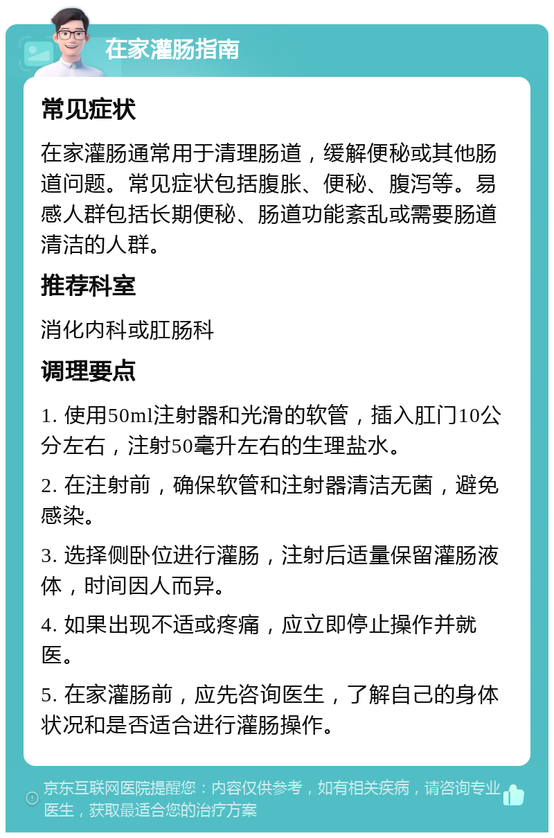 在家灌肠指南 常见症状 在家灌肠通常用于清理肠道，缓解便秘或其他肠道问题。常见症状包括腹胀、便秘、腹泻等。易感人群包括长期便秘、肠道功能紊乱或需要肠道清洁的人群。 推荐科室 消化内科或肛肠科 调理要点 1. 使用50ml注射器和光滑的软管，插入肛门10公分左右，注射50毫升左右的生理盐水。 2. 在注射前，确保软管和注射器清洁无菌，避免感染。 3. 选择侧卧位进行灌肠，注射后适量保留灌肠液体，时间因人而异。 4. 如果出现不适或疼痛，应立即停止操作并就医。 5. 在家灌肠前，应先咨询医生，了解自己的身体状况和是否适合进行灌肠操作。