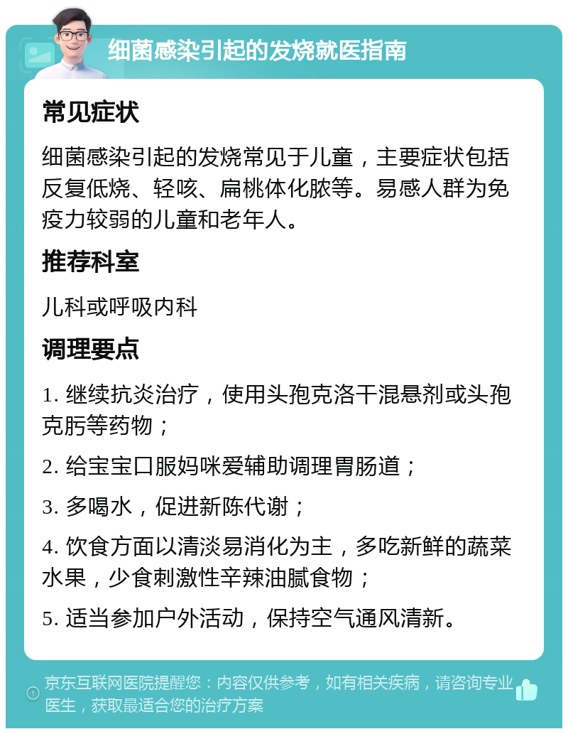 细菌感染引起的发烧就医指南 常见症状 细菌感染引起的发烧常见于儿童，主要症状包括反复低烧、轻咳、扁桃体化脓等。易感人群为免疫力较弱的儿童和老年人。 推荐科室 儿科或呼吸内科 调理要点 1. 继续抗炎治疗，使用头孢克洛干混悬剂或头孢克肟等药物； 2. 给宝宝口服妈咪爱辅助调理胃肠道； 3. 多喝水，促进新陈代谢； 4. 饮食方面以清淡易消化为主，多吃新鲜的蔬菜水果，少食刺激性辛辣油腻食物； 5. 适当参加户外活动，保持空气通风清新。