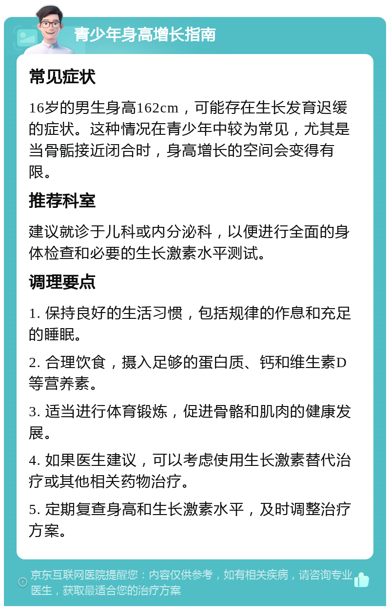 青少年身高增长指南 常见症状 16岁的男生身高162cm，可能存在生长发育迟缓的症状。这种情况在青少年中较为常见，尤其是当骨骺接近闭合时，身高增长的空间会变得有限。 推荐科室 建议就诊于儿科或内分泌科，以便进行全面的身体检查和必要的生长激素水平测试。 调理要点 1. 保持良好的生活习惯，包括规律的作息和充足的睡眠。 2. 合理饮食，摄入足够的蛋白质、钙和维生素D等营养素。 3. 适当进行体育锻炼，促进骨骼和肌肉的健康发展。 4. 如果医生建议，可以考虑使用生长激素替代治疗或其他相关药物治疗。 5. 定期复查身高和生长激素水平，及时调整治疗方案。