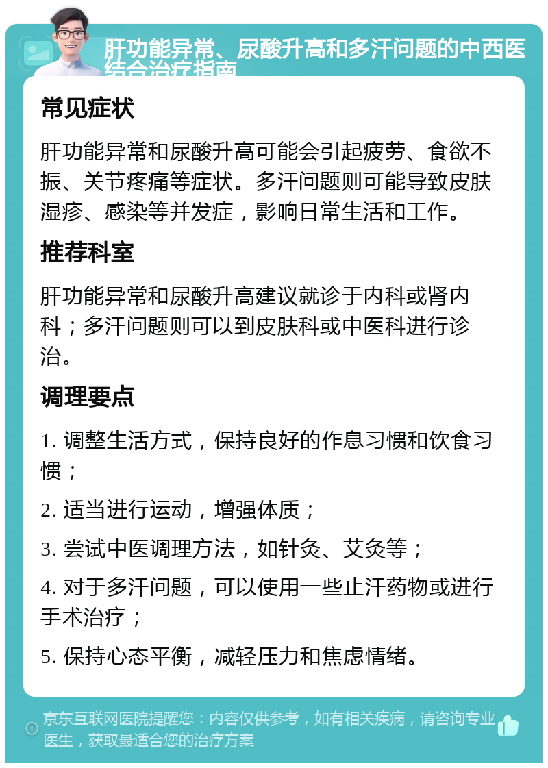 肝功能异常、尿酸升高和多汗问题的中西医结合治疗指南 常见症状 肝功能异常和尿酸升高可能会引起疲劳、食欲不振、关节疼痛等症状。多汗问题则可能导致皮肤湿疹、感染等并发症，影响日常生活和工作。 推荐科室 肝功能异常和尿酸升高建议就诊于内科或肾内科；多汗问题则可以到皮肤科或中医科进行诊治。 调理要点 1. 调整生活方式，保持良好的作息习惯和饮食习惯； 2. 适当进行运动，增强体质； 3. 尝试中医调理方法，如针灸、艾灸等； 4. 对于多汗问题，可以使用一些止汗药物或进行手术治疗； 5. 保持心态平衡，减轻压力和焦虑情绪。