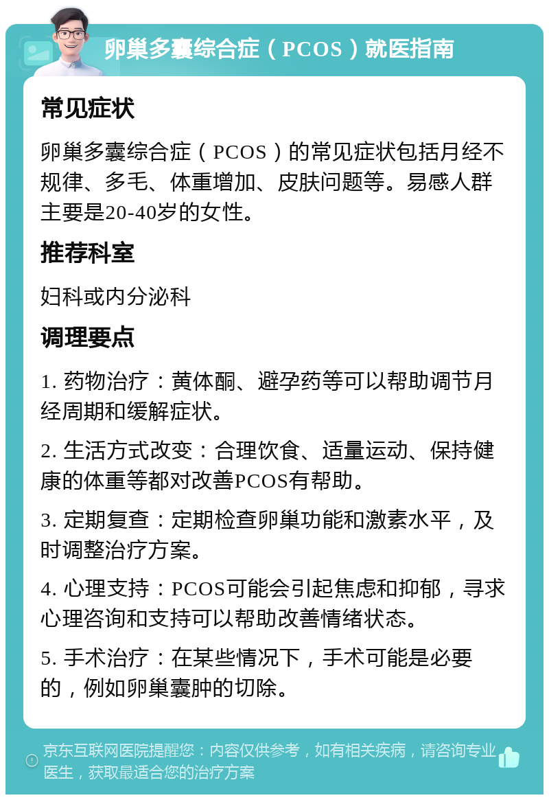 卵巢多囊综合症（PCOS）就医指南 常见症状 卵巢多囊综合症（PCOS）的常见症状包括月经不规律、多毛、体重增加、皮肤问题等。易感人群主要是20-40岁的女性。 推荐科室 妇科或内分泌科 调理要点 1. 药物治疗：黄体酮、避孕药等可以帮助调节月经周期和缓解症状。 2. 生活方式改变：合理饮食、适量运动、保持健康的体重等都对改善PCOS有帮助。 3. 定期复查：定期检查卵巢功能和激素水平，及时调整治疗方案。 4. 心理支持：PCOS可能会引起焦虑和抑郁，寻求心理咨询和支持可以帮助改善情绪状态。 5. 手术治疗：在某些情况下，手术可能是必要的，例如卵巢囊肿的切除。