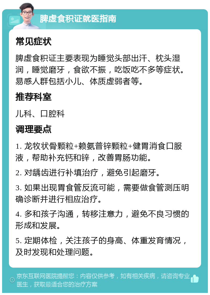 脾虚食积证就医指南 常见症状 脾虚食积证主要表现为睡觉头部出汗、枕头湿润，睡觉磨牙，食欲不振，吃饭吃不多等症状。易感人群包括小儿、体质虚弱者等。 推荐科室 儿科、口腔科 调理要点 1. 龙牧状骨颗粒+赖氨普锌颗粒+健胃消食口服液，帮助补充钙和锌，改善胃肠功能。 2. 对龋齿进行补填治疗，避免引起磨牙。 3. 如果出现胃食管反流可能，需要做食管测压明确诊断并进行相应治疗。 4. 多和孩子沟通，转移注意力，避免不良习惯的形成和发展。 5. 定期体检，关注孩子的身高、体重发育情况，及时发现和处理问题。