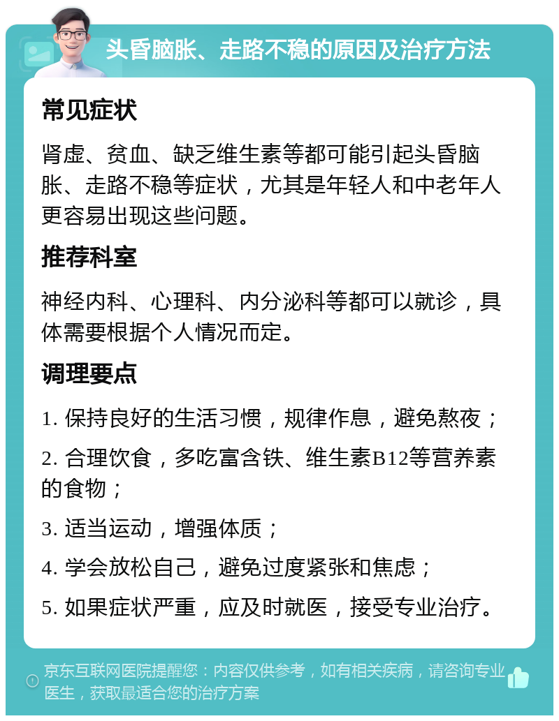 头昏脑胀、走路不稳的原因及治疗方法 常见症状 肾虚、贫血、缺乏维生素等都可能引起头昏脑胀、走路不稳等症状，尤其是年轻人和中老年人更容易出现这些问题。 推荐科室 神经内科、心理科、内分泌科等都可以就诊，具体需要根据个人情况而定。 调理要点 1. 保持良好的生活习惯，规律作息，避免熬夜； 2. 合理饮食，多吃富含铁、维生素B12等营养素的食物； 3. 适当运动，增强体质； 4. 学会放松自己，避免过度紧张和焦虑； 5. 如果症状严重，应及时就医，接受专业治疗。