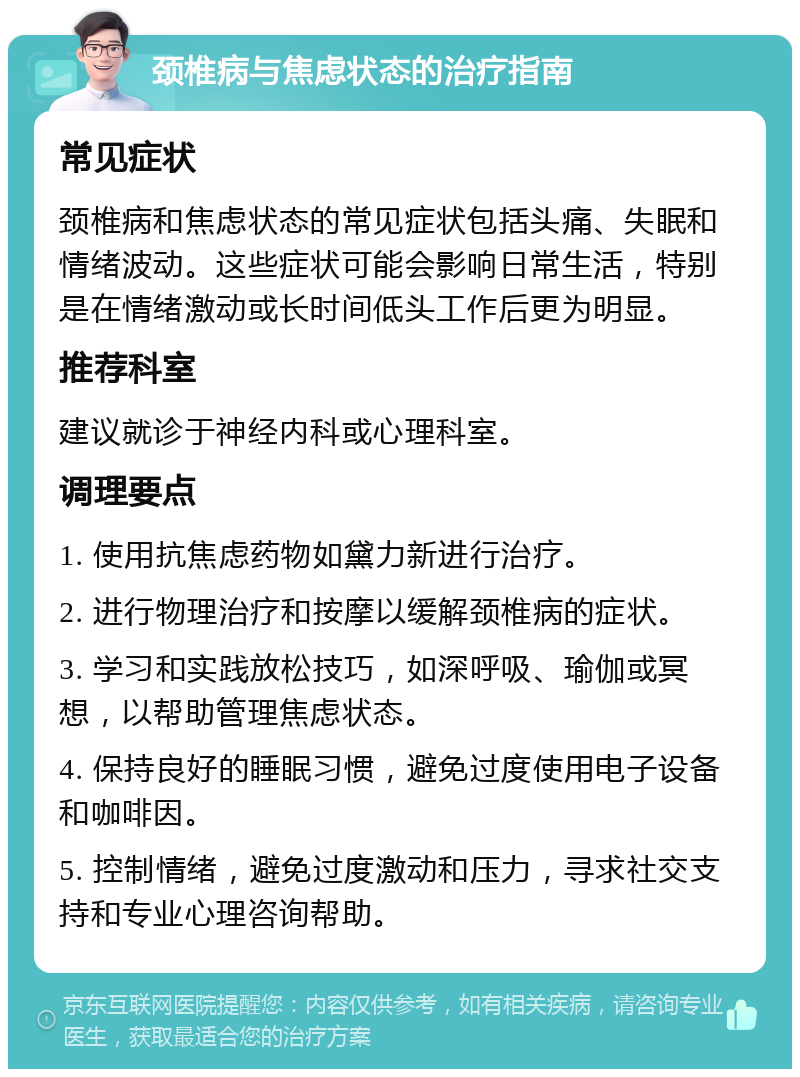 颈椎病与焦虑状态的治疗指南 常见症状 颈椎病和焦虑状态的常见症状包括头痛、失眠和情绪波动。这些症状可能会影响日常生活，特别是在情绪激动或长时间低头工作后更为明显。 推荐科室 建议就诊于神经内科或心理科室。 调理要点 1. 使用抗焦虑药物如黛力新进行治疗。 2. 进行物理治疗和按摩以缓解颈椎病的症状。 3. 学习和实践放松技巧，如深呼吸、瑜伽或冥想，以帮助管理焦虑状态。 4. 保持良好的睡眠习惯，避免过度使用电子设备和咖啡因。 5. 控制情绪，避免过度激动和压力，寻求社交支持和专业心理咨询帮助。