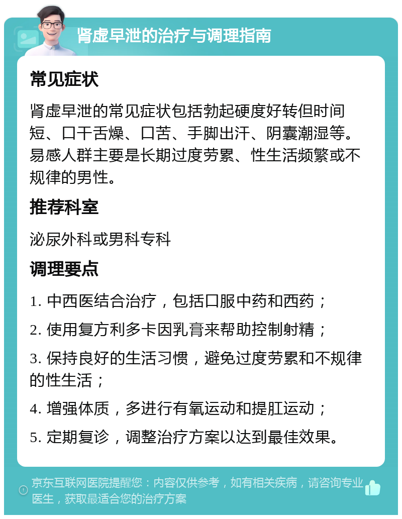 肾虚早泄的治疗与调理指南 常见症状 肾虚早泄的常见症状包括勃起硬度好转但时间短、口干舌燥、口苦、手脚出汗、阴囊潮湿等。易感人群主要是长期过度劳累、性生活频繁或不规律的男性。 推荐科室 泌尿外科或男科专科 调理要点 1. 中西医结合治疗，包括口服中药和西药； 2. 使用复方利多卡因乳膏来帮助控制射精； 3. 保持良好的生活习惯，避免过度劳累和不规律的性生活； 4. 增强体质，多进行有氧运动和提肛运动； 5. 定期复诊，调整治疗方案以达到最佳效果。