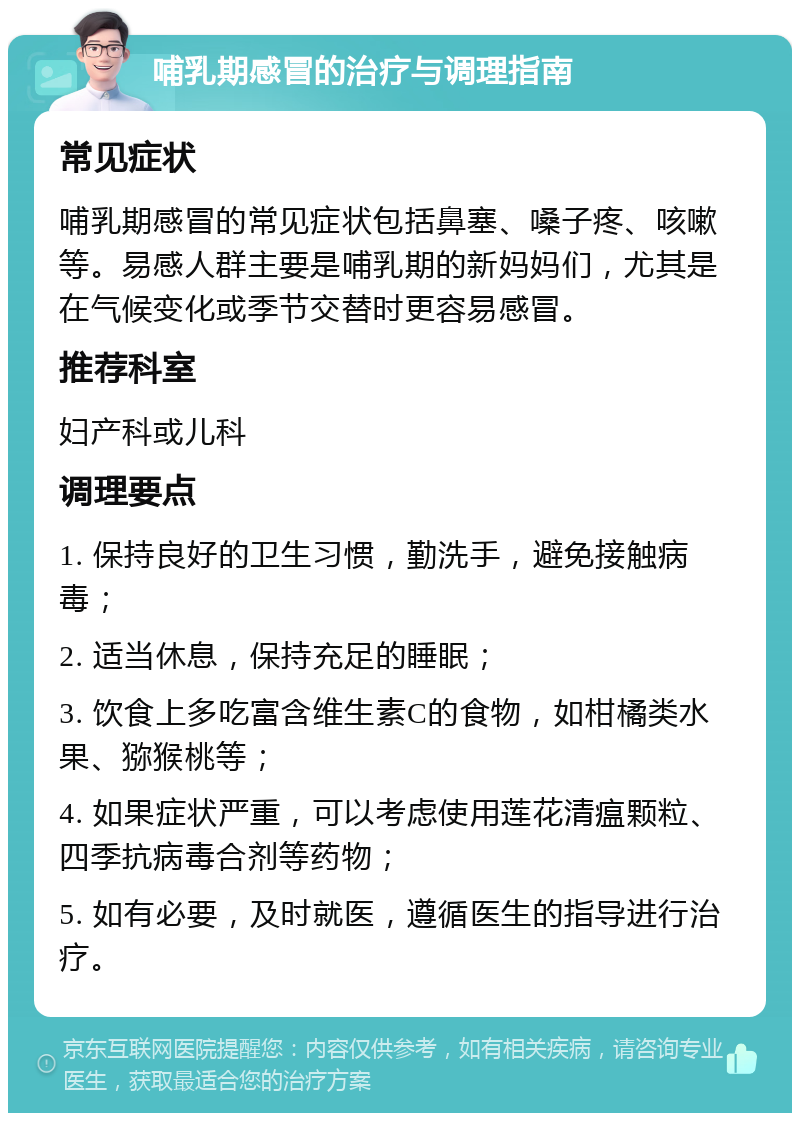 哺乳期感冒的治疗与调理指南 常见症状 哺乳期感冒的常见症状包括鼻塞、嗓子疼、咳嗽等。易感人群主要是哺乳期的新妈妈们，尤其是在气候变化或季节交替时更容易感冒。 推荐科室 妇产科或儿科 调理要点 1. 保持良好的卫生习惯，勤洗手，避免接触病毒； 2. 适当休息，保持充足的睡眠； 3. 饮食上多吃富含维生素C的食物，如柑橘类水果、猕猴桃等； 4. 如果症状严重，可以考虑使用莲花清瘟颗粒、四季抗病毒合剂等药物； 5. 如有必要，及时就医，遵循医生的指导进行治疗。