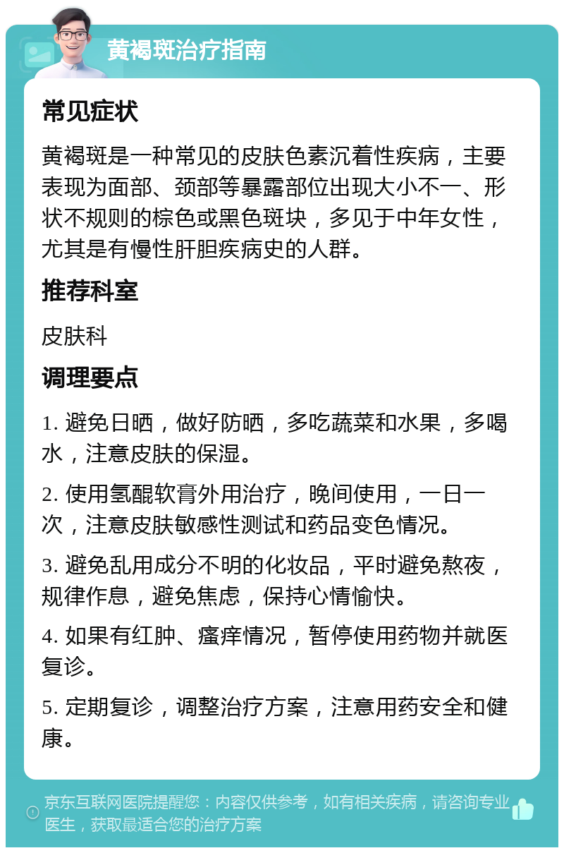 黄褐斑治疗指南 常见症状 黄褐斑是一种常见的皮肤色素沉着性疾病，主要表现为面部、颈部等暴露部位出现大小不一、形状不规则的棕色或黑色斑块，多见于中年女性，尤其是有慢性肝胆疾病史的人群。 推荐科室 皮肤科 调理要点 1. 避免日晒，做好防晒，多吃蔬菜和水果，多喝水，注意皮肤的保湿。 2. 使用氢醌软膏外用治疗，晚间使用，一日一次，注意皮肤敏感性测试和药品变色情况。 3. 避免乱用成分不明的化妆品，平时避免熬夜，规律作息，避免焦虑，保持心情愉快。 4. 如果有红肿、瘙痒情况，暂停使用药物并就医复诊。 5. 定期复诊，调整治疗方案，注意用药安全和健康。