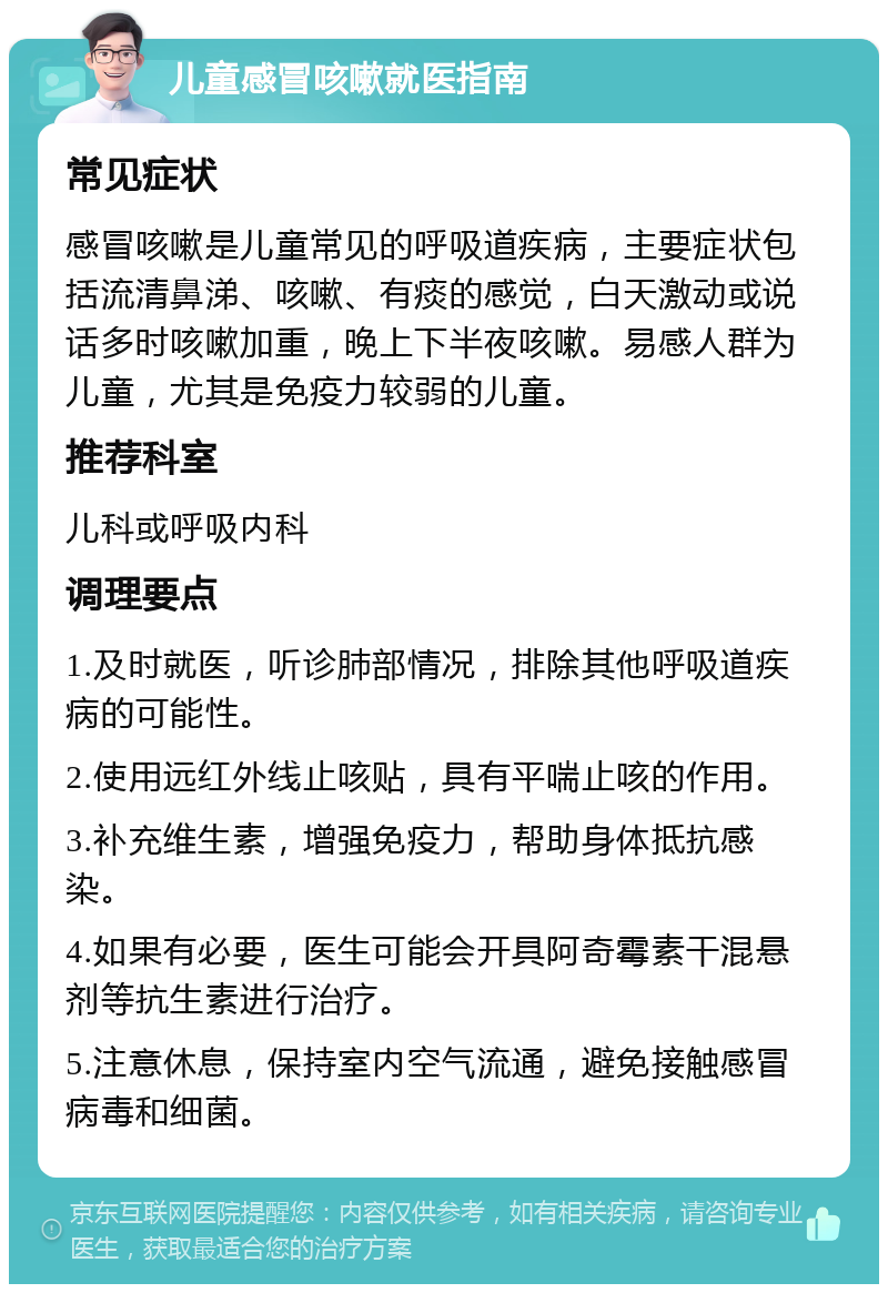 儿童感冒咳嗽就医指南 常见症状 感冒咳嗽是儿童常见的呼吸道疾病，主要症状包括流清鼻涕、咳嗽、有痰的感觉，白天激动或说话多时咳嗽加重，晚上下半夜咳嗽。易感人群为儿童，尤其是免疫力较弱的儿童。 推荐科室 儿科或呼吸内科 调理要点 1.及时就医，听诊肺部情况，排除其他呼吸道疾病的可能性。 2.使用远红外线止咳贴，具有平喘止咳的作用。 3.补充维生素，增强免疫力，帮助身体抵抗感染。 4.如果有必要，医生可能会开具阿奇霉素干混悬剂等抗生素进行治疗。 5.注意休息，保持室内空气流通，避免接触感冒病毒和细菌。