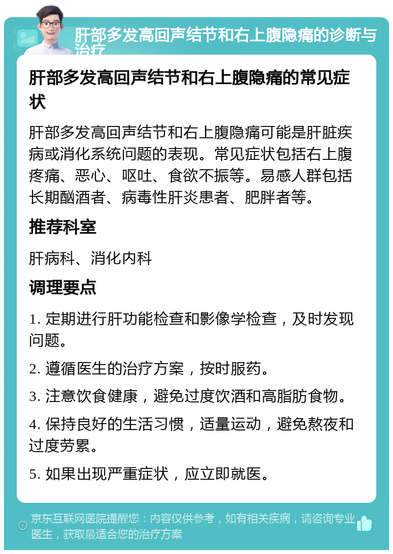 肝部多发高回声结节和右上腹隐痛的诊断与治疗 肝部多发高回声结节和右上腹隐痛的常见症状 肝部多发高回声结节和右上腹隐痛可能是肝脏疾病或消化系统问题的表现。常见症状包括右上腹疼痛、恶心、呕吐、食欲不振等。易感人群包括长期酗酒者、病毒性肝炎患者、肥胖者等。 推荐科室 肝病科、消化内科 调理要点 1. 定期进行肝功能检查和影像学检查，及时发现问题。 2. 遵循医生的治疗方案，按时服药。 3. 注意饮食健康，避免过度饮酒和高脂肪食物。 4. 保持良好的生活习惯，适量运动，避免熬夜和过度劳累。 5. 如果出现严重症状，应立即就医。