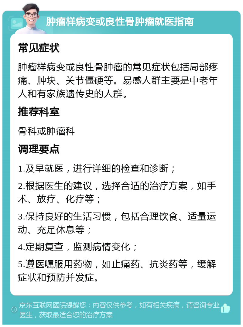 肿瘤样病变或良性骨肿瘤就医指南 常见症状 肿瘤样病变或良性骨肿瘤的常见症状包括局部疼痛、肿块、关节僵硬等。易感人群主要是中老年人和有家族遗传史的人群。 推荐科室 骨科或肿瘤科 调理要点 1.及早就医，进行详细的检查和诊断； 2.根据医生的建议，选择合适的治疗方案，如手术、放疗、化疗等； 3.保持良好的生活习惯，包括合理饮食、适量运动、充足休息等； 4.定期复查，监测病情变化； 5.遵医嘱服用药物，如止痛药、抗炎药等，缓解症状和预防并发症。