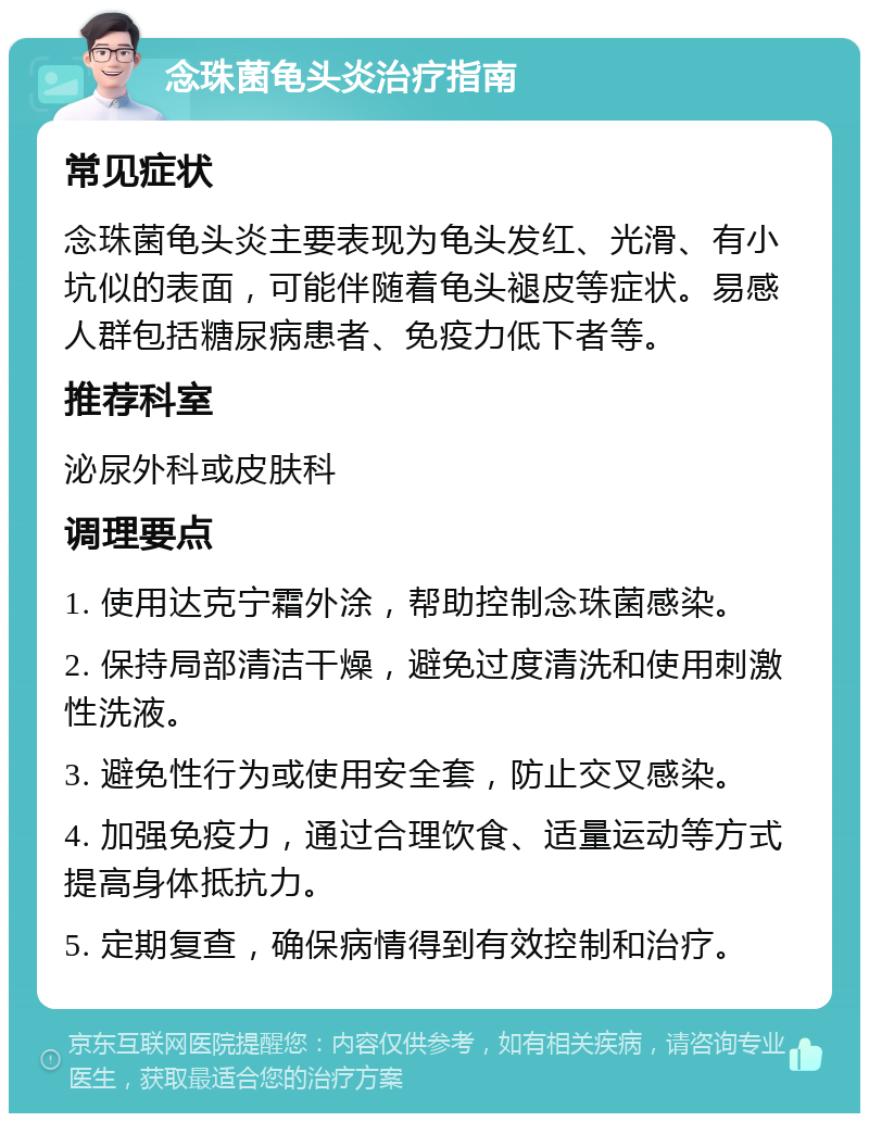 念珠菌龟头炎治疗指南 常见症状 念珠菌龟头炎主要表现为龟头发红、光滑、有小坑似的表面，可能伴随着龟头褪皮等症状。易感人群包括糖尿病患者、免疫力低下者等。 推荐科室 泌尿外科或皮肤科 调理要点 1. 使用达克宁霜外涂，帮助控制念珠菌感染。 2. 保持局部清洁干燥，避免过度清洗和使用刺激性洗液。 3. 避免性行为或使用安全套，防止交叉感染。 4. 加强免疫力，通过合理饮食、适量运动等方式提高身体抵抗力。 5. 定期复查，确保病情得到有效控制和治疗。