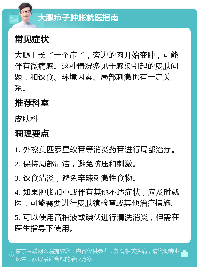 大腿疖子肿胀就医指南 常见症状 大腿上长了一个疖子，旁边的肉开始变肿，可能伴有微痛感。这种情况多见于感染引起的皮肤问题，和饮食、环境因素、局部刺激也有一定关系。 推荐科室 皮肤科 调理要点 1. 外擦莫匹罗星软膏等消炎药膏进行局部治疗。 2. 保持局部清洁，避免挤压和刺激。 3. 饮食清淡，避免辛辣刺激性食物。 4. 如果肿胀加重或伴有其他不适症状，应及时就医，可能需要进行皮肤镜检查或其他治疗措施。 5. 可以使用黄柏液或碘伏进行清洗消炎，但需在医生指导下使用。