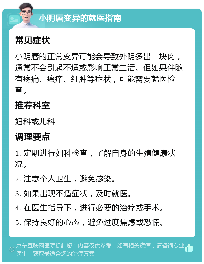 小阴唇变异的就医指南 常见症状 小阴唇的正常变异可能会导致外阴多出一块肉，通常不会引起不适或影响正常生活。但如果伴随有疼痛、瘙痒、红肿等症状，可能需要就医检查。 推荐科室 妇科或儿科 调理要点 1. 定期进行妇科检查，了解自身的生殖健康状况。 2. 注意个人卫生，避免感染。 3. 如果出现不适症状，及时就医。 4. 在医生指导下，进行必要的治疗或手术。 5. 保持良好的心态，避免过度焦虑或恐慌。