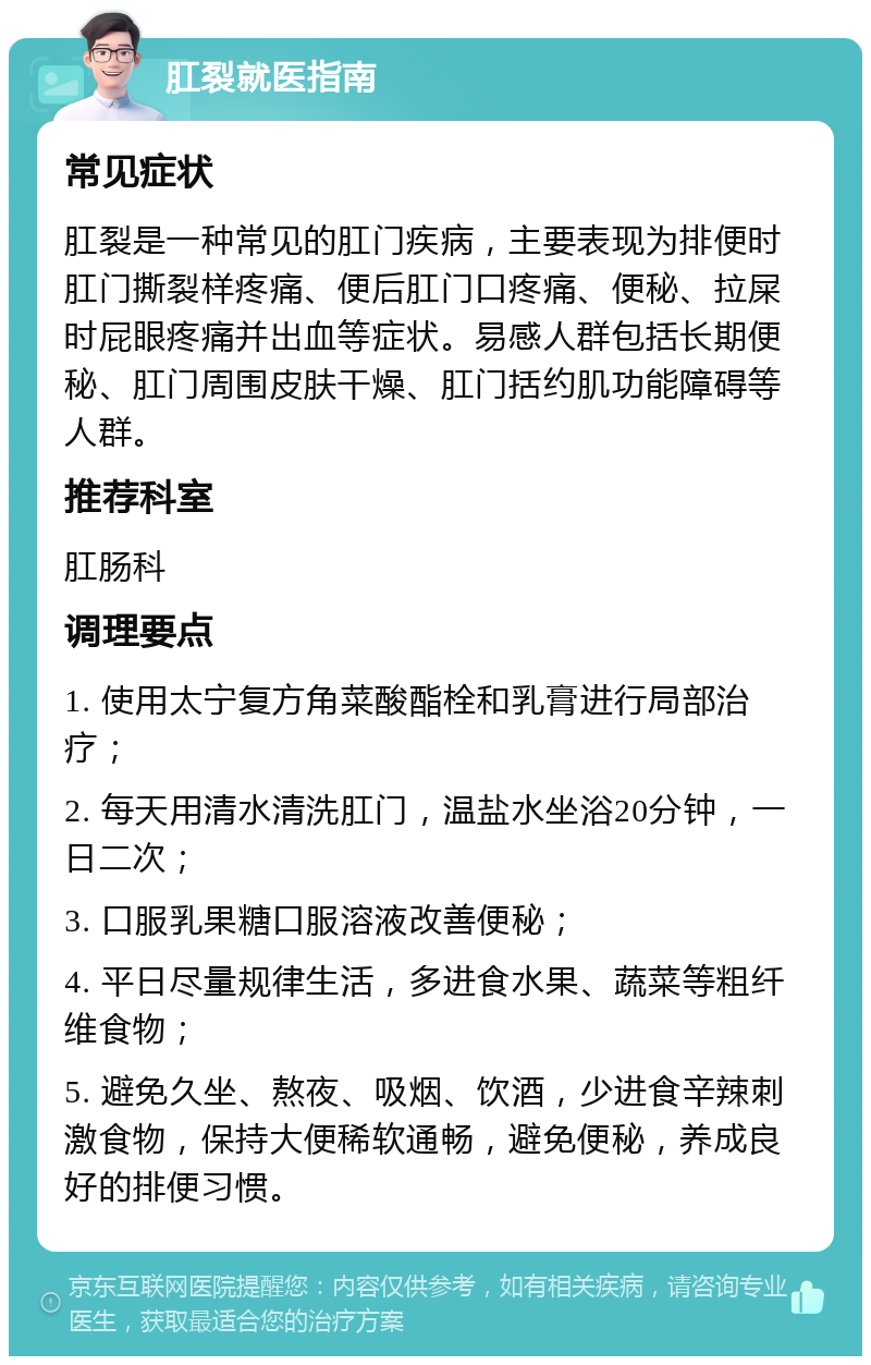 肛裂就医指南 常见症状 肛裂是一种常见的肛门疾病，主要表现为排便时肛门撕裂样疼痛、便后肛门口疼痛、便秘、拉屎时屁眼疼痛并出血等症状。易感人群包括长期便秘、肛门周围皮肤干燥、肛门括约肌功能障碍等人群。 推荐科室 肛肠科 调理要点 1. 使用太宁复方角菜酸酯栓和乳膏进行局部治疗； 2. 每天用清水清洗肛门，温盐水坐浴20分钟，一日二次； 3. 口服乳果糖口服溶液改善便秘； 4. 平日尽量规律生活，多进食水果、蔬菜等粗纤维食物； 5. 避免久坐、熬夜、吸烟、饮酒，少进食辛辣刺激食物，保持大便稀软通畅，避免便秘，养成良好的排便习惯。