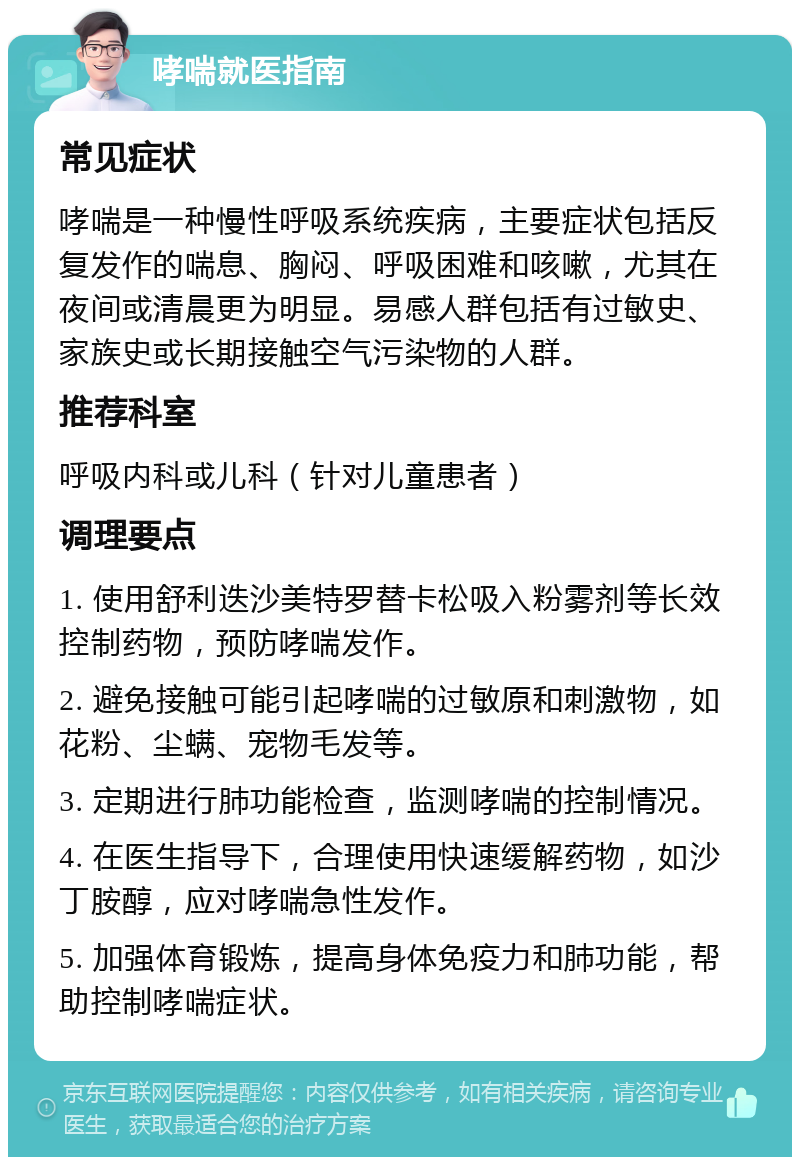 哮喘就医指南 常见症状 哮喘是一种慢性呼吸系统疾病，主要症状包括反复发作的喘息、胸闷、呼吸困难和咳嗽，尤其在夜间或清晨更为明显。易感人群包括有过敏史、家族史或长期接触空气污染物的人群。 推荐科室 呼吸内科或儿科（针对儿童患者） 调理要点 1. 使用舒利迭沙美特罗替卡松吸入粉雾剂等长效控制药物，预防哮喘发作。 2. 避免接触可能引起哮喘的过敏原和刺激物，如花粉、尘螨、宠物毛发等。 3. 定期进行肺功能检查，监测哮喘的控制情况。 4. 在医生指导下，合理使用快速缓解药物，如沙丁胺醇，应对哮喘急性发作。 5. 加强体育锻炼，提高身体免疫力和肺功能，帮助控制哮喘症状。