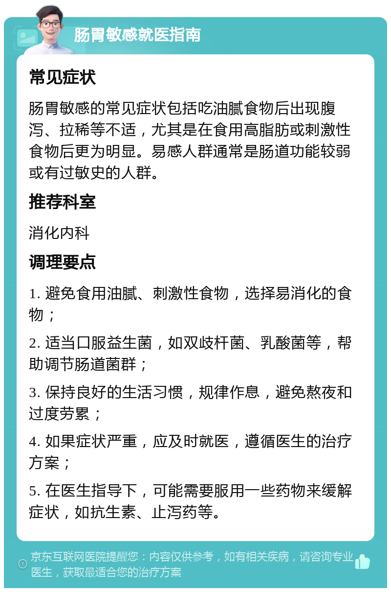 肠胃敏感就医指南 常见症状 肠胃敏感的常见症状包括吃油腻食物后出现腹泻、拉稀等不适，尤其是在食用高脂肪或刺激性食物后更为明显。易感人群通常是肠道功能较弱或有过敏史的人群。 推荐科室 消化内科 调理要点 1. 避免食用油腻、刺激性食物，选择易消化的食物； 2. 适当口服益生菌，如双歧杆菌、乳酸菌等，帮助调节肠道菌群； 3. 保持良好的生活习惯，规律作息，避免熬夜和过度劳累； 4. 如果症状严重，应及时就医，遵循医生的治疗方案； 5. 在医生指导下，可能需要服用一些药物来缓解症状，如抗生素、止泻药等。