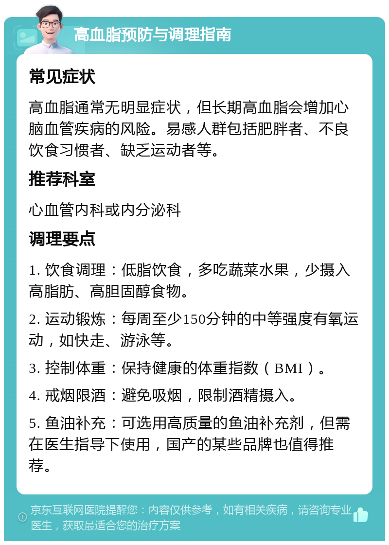 高血脂预防与调理指南 常见症状 高血脂通常无明显症状，但长期高血脂会增加心脑血管疾病的风险。易感人群包括肥胖者、不良饮食习惯者、缺乏运动者等。 推荐科室 心血管内科或内分泌科 调理要点 1. 饮食调理：低脂饮食，多吃蔬菜水果，少摄入高脂肪、高胆固醇食物。 2. 运动锻炼：每周至少150分钟的中等强度有氧运动，如快走、游泳等。 3. 控制体重：保持健康的体重指数（BMI）。 4. 戒烟限酒：避免吸烟，限制酒精摄入。 5. 鱼油补充：可选用高质量的鱼油补充剂，但需在医生指导下使用，国产的某些品牌也值得推荐。