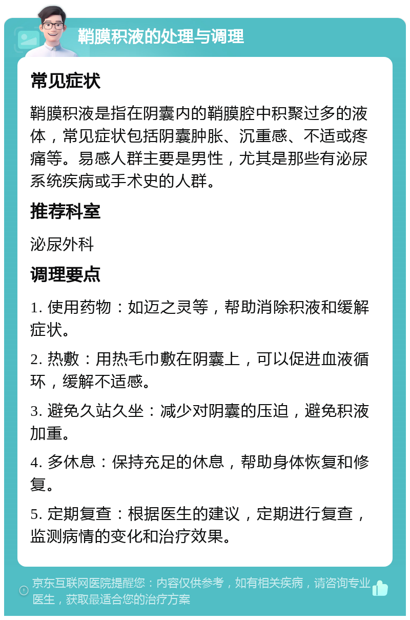 鞘膜积液的处理与调理 常见症状 鞘膜积液是指在阴囊内的鞘膜腔中积聚过多的液体，常见症状包括阴囊肿胀、沉重感、不适或疼痛等。易感人群主要是男性，尤其是那些有泌尿系统疾病或手术史的人群。 推荐科室 泌尿外科 调理要点 1. 使用药物：如迈之灵等，帮助消除积液和缓解症状。 2. 热敷：用热毛巾敷在阴囊上，可以促进血液循环，缓解不适感。 3. 避免久站久坐：减少对阴囊的压迫，避免积液加重。 4. 多休息：保持充足的休息，帮助身体恢复和修复。 5. 定期复查：根据医生的建议，定期进行复查，监测病情的变化和治疗效果。