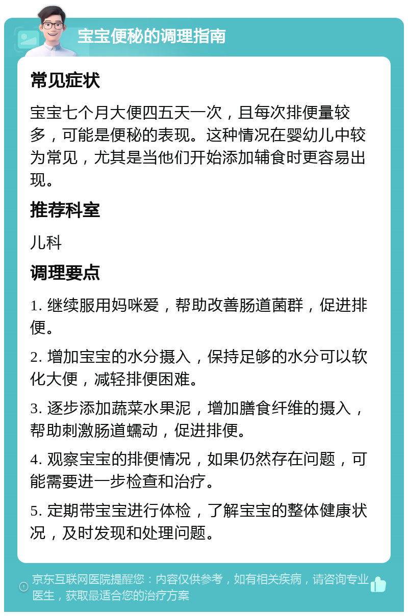 宝宝便秘的调理指南 常见症状 宝宝七个月大便四五天一次，且每次排便量较多，可能是便秘的表现。这种情况在婴幼儿中较为常见，尤其是当他们开始添加辅食时更容易出现。 推荐科室 儿科 调理要点 1. 继续服用妈咪爱，帮助改善肠道菌群，促进排便。 2. 增加宝宝的水分摄入，保持足够的水分可以软化大便，减轻排便困难。 3. 逐步添加蔬菜水果泥，增加膳食纤维的摄入，帮助刺激肠道蠕动，促进排便。 4. 观察宝宝的排便情况，如果仍然存在问题，可能需要进一步检查和治疗。 5. 定期带宝宝进行体检，了解宝宝的整体健康状况，及时发现和处理问题。