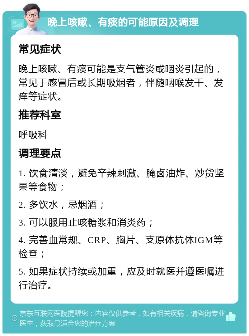 晚上咳嗽、有痰的可能原因及调理 常见症状 晚上咳嗽、有痰可能是支气管炎或咽炎引起的，常见于感冒后或长期吸烟者，伴随咽喉发干、发痒等症状。 推荐科室 呼吸科 调理要点 1. 饮食清淡，避免辛辣刺激、腌卤油炸、炒货坚果等食物； 2. 多饮水，忌烟酒； 3. 可以服用止咳糖浆和消炎药； 4. 完善血常规、CRP、胸片、支原体抗体IGM等检查； 5. 如果症状持续或加重，应及时就医并遵医嘱进行治疗。