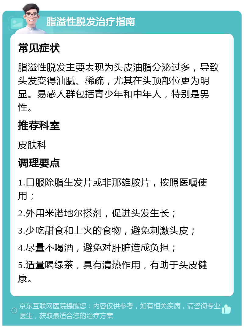 脂溢性脱发治疗指南 常见症状 脂溢性脱发主要表现为头皮油脂分泌过多，导致头发变得油腻、稀疏，尤其在头顶部位更为明显。易感人群包括青少年和中年人，特别是男性。 推荐科室 皮肤科 调理要点 1.口服除脂生发片或非那雄胺片，按照医嘱使用； 2.外用米诺地尔搽剂，促进头发生长； 3.少吃甜食和上火的食物，避免刺激头皮； 4.尽量不喝酒，避免对肝脏造成负担； 5.适量喝绿茶，具有清热作用，有助于头皮健康。