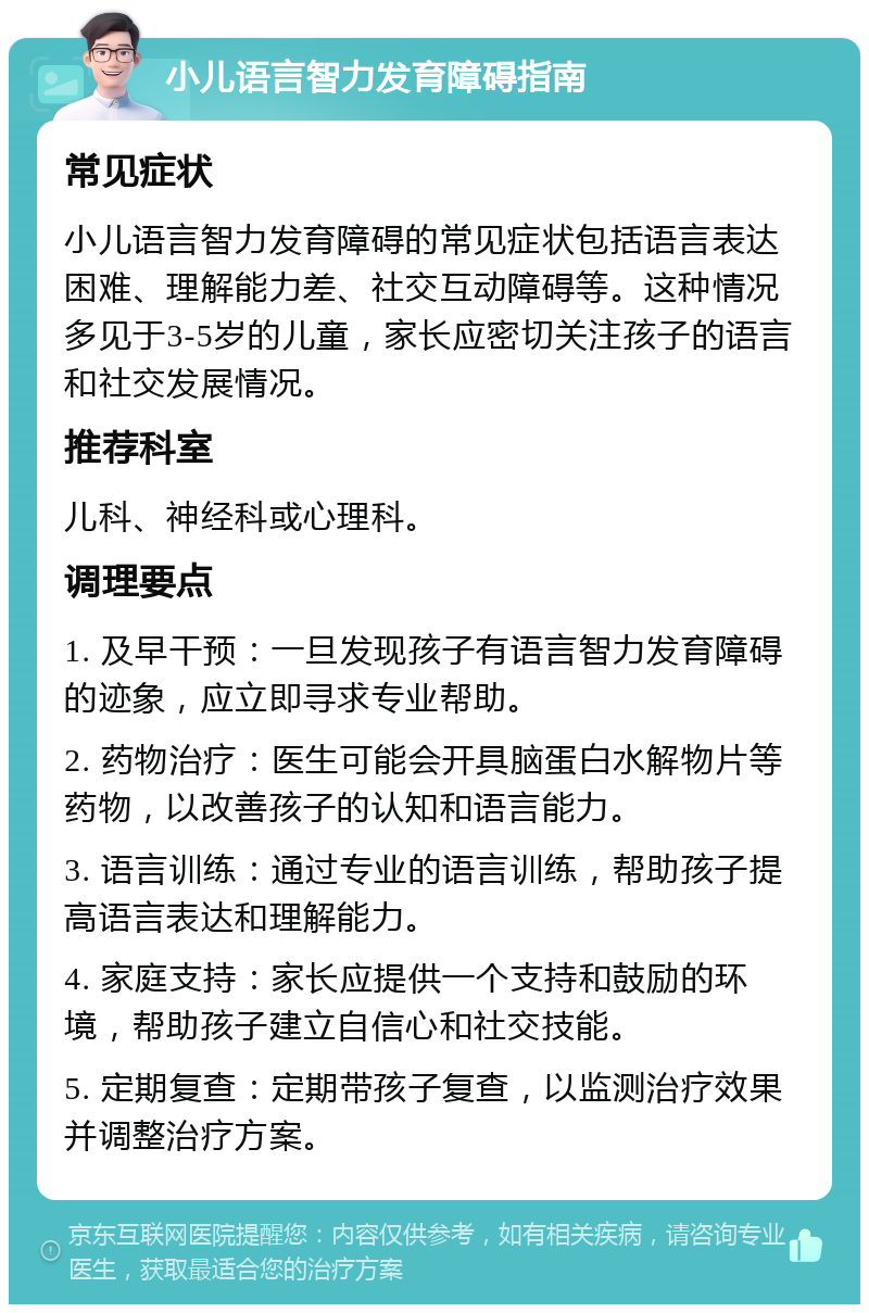 小儿语言智力发育障碍指南 常见症状 小儿语言智力发育障碍的常见症状包括语言表达困难、理解能力差、社交互动障碍等。这种情况多见于3-5岁的儿童，家长应密切关注孩子的语言和社交发展情况。 推荐科室 儿科、神经科或心理科。 调理要点 1. 及早干预：一旦发现孩子有语言智力发育障碍的迹象，应立即寻求专业帮助。 2. 药物治疗：医生可能会开具脑蛋白水解物片等药物，以改善孩子的认知和语言能力。 3. 语言训练：通过专业的语言训练，帮助孩子提高语言表达和理解能力。 4. 家庭支持：家长应提供一个支持和鼓励的环境，帮助孩子建立自信心和社交技能。 5. 定期复查：定期带孩子复查，以监测治疗效果并调整治疗方案。