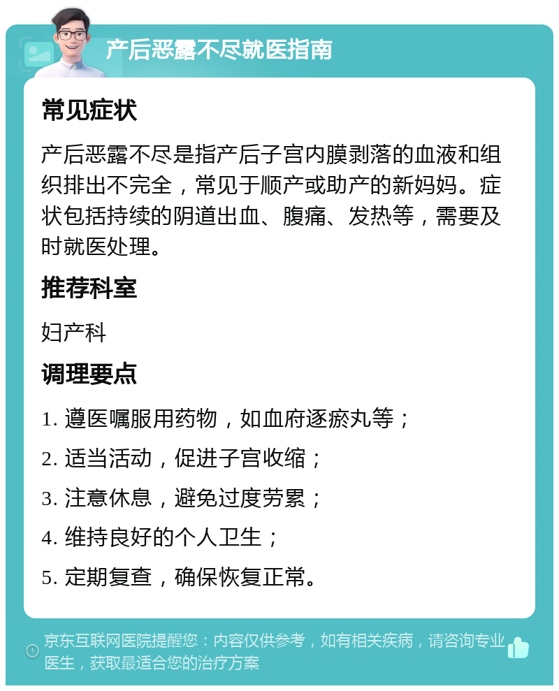 产后恶露不尽就医指南 常见症状 产后恶露不尽是指产后子宫内膜剥落的血液和组织排出不完全，常见于顺产或助产的新妈妈。症状包括持续的阴道出血、腹痛、发热等，需要及时就医处理。 推荐科室 妇产科 调理要点 1. 遵医嘱服用药物，如血府逐瘀丸等； 2. 适当活动，促进子宫收缩； 3. 注意休息，避免过度劳累； 4. 维持良好的个人卫生； 5. 定期复查，确保恢复正常。