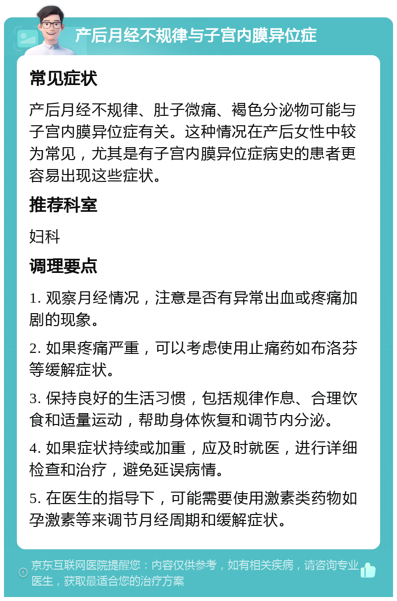 产后月经不规律与子宫内膜异位症 常见症状 产后月经不规律、肚子微痛、褐色分泌物可能与子宫内膜异位症有关。这种情况在产后女性中较为常见，尤其是有子宫内膜异位症病史的患者更容易出现这些症状。 推荐科室 妇科 调理要点 1. 观察月经情况，注意是否有异常出血或疼痛加剧的现象。 2. 如果疼痛严重，可以考虑使用止痛药如布洛芬等缓解症状。 3. 保持良好的生活习惯，包括规律作息、合理饮食和适量运动，帮助身体恢复和调节内分泌。 4. 如果症状持续或加重，应及时就医，进行详细检查和治疗，避免延误病情。 5. 在医生的指导下，可能需要使用激素类药物如孕激素等来调节月经周期和缓解症状。