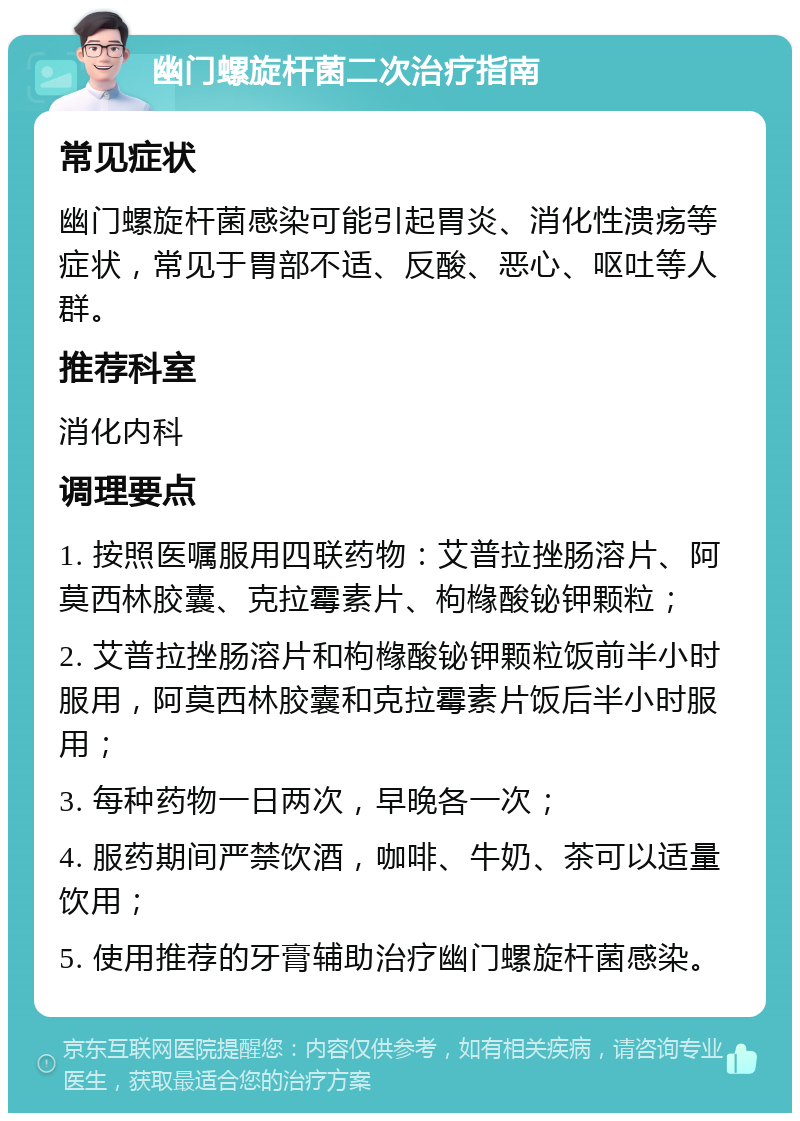 幽门螺旋杆菌二次治疗指南 常见症状 幽门螺旋杆菌感染可能引起胃炎、消化性溃疡等症状，常见于胃部不适、反酸、恶心、呕吐等人群。 推荐科室 消化内科 调理要点 1. 按照医嘱服用四联药物：艾普拉挫肠溶片、阿莫西林胶囊、克拉霉素片、枸橼酸铋钾颗粒； 2. 艾普拉挫肠溶片和枸橼酸铋钾颗粒饭前半小时服用，阿莫西林胶囊和克拉霉素片饭后半小时服用； 3. 每种药物一日两次，早晚各一次； 4. 服药期间严禁饮酒，咖啡、牛奶、茶可以适量饮用； 5. 使用推荐的牙膏辅助治疗幽门螺旋杆菌感染。