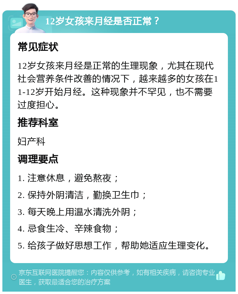 12岁女孩来月经是否正常？ 常见症状 12岁女孩来月经是正常的生理现象，尤其在现代社会营养条件改善的情况下，越来越多的女孩在11-12岁开始月经。这种现象并不罕见，也不需要过度担心。 推荐科室 妇产科 调理要点 1. 注意休息，避免熬夜； 2. 保持外阴清洁，勤换卫生巾； 3. 每天晚上用温水清洗外阴； 4. 忌食生冷、辛辣食物； 5. 给孩子做好思想工作，帮助她适应生理变化。