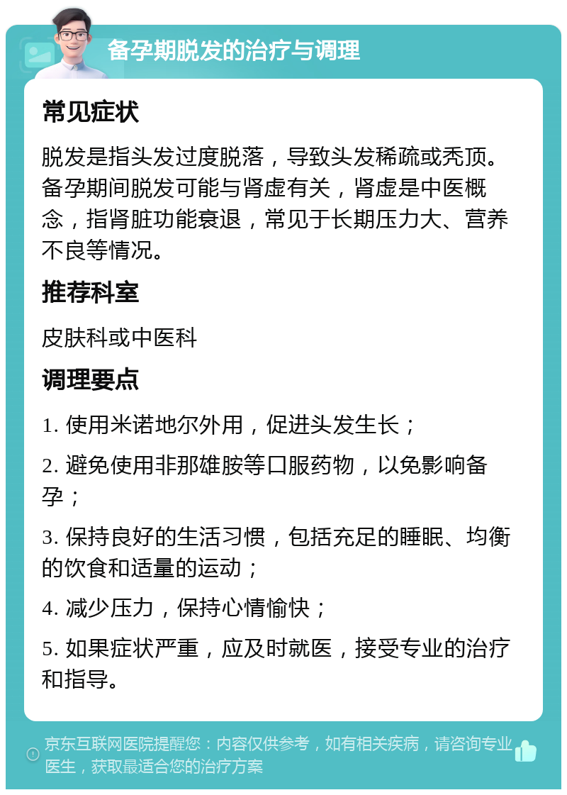 备孕期脱发的治疗与调理 常见症状 脱发是指头发过度脱落，导致头发稀疏或秃顶。备孕期间脱发可能与肾虚有关，肾虚是中医概念，指肾脏功能衰退，常见于长期压力大、营养不良等情况。 推荐科室 皮肤科或中医科 调理要点 1. 使用米诺地尔外用，促进头发生长； 2. 避免使用非那雄胺等口服药物，以免影响备孕； 3. 保持良好的生活习惯，包括充足的睡眠、均衡的饮食和适量的运动； 4. 减少压力，保持心情愉快； 5. 如果症状严重，应及时就医，接受专业的治疗和指导。