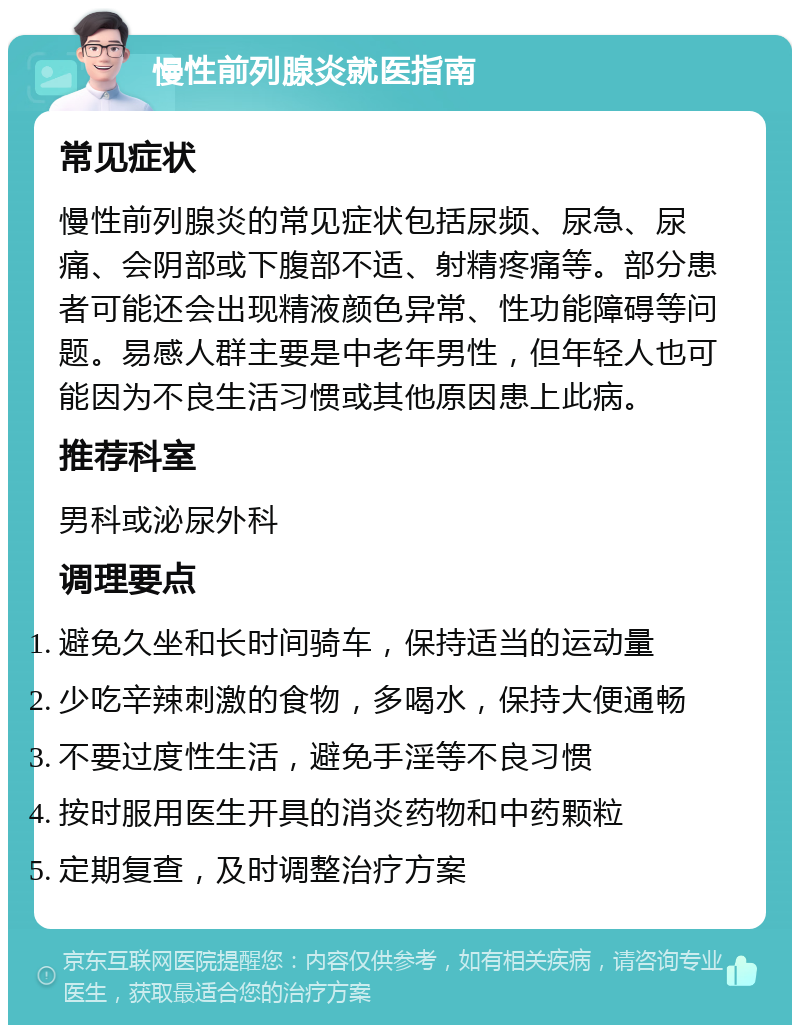 慢性前列腺炎就医指南 常见症状 慢性前列腺炎的常见症状包括尿频、尿急、尿痛、会阴部或下腹部不适、射精疼痛等。部分患者可能还会出现精液颜色异常、性功能障碍等问题。易感人群主要是中老年男性，但年轻人也可能因为不良生活习惯或其他原因患上此病。 推荐科室 男科或泌尿外科 调理要点 避免久坐和长时间骑车，保持适当的运动量 少吃辛辣刺激的食物，多喝水，保持大便通畅 不要过度性生活，避免手淫等不良习惯 按时服用医生开具的消炎药物和中药颗粒 定期复查，及时调整治疗方案