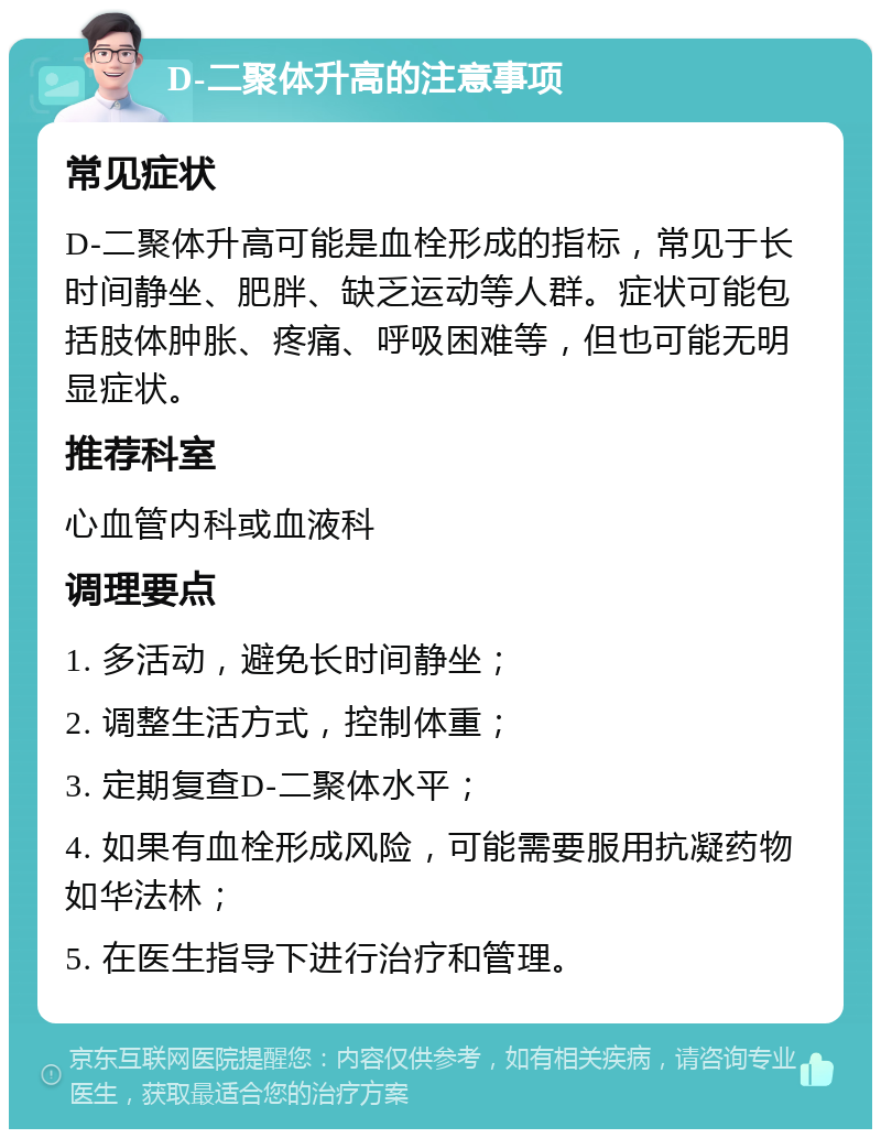 D-二聚体升高的注意事项 常见症状 D-二聚体升高可能是血栓形成的指标，常见于长时间静坐、肥胖、缺乏运动等人群。症状可能包括肢体肿胀、疼痛、呼吸困难等，但也可能无明显症状。 推荐科室 心血管内科或血液科 调理要点 1. 多活动，避免长时间静坐； 2. 调整生活方式，控制体重； 3. 定期复查D-二聚体水平； 4. 如果有血栓形成风险，可能需要服用抗凝药物如华法林； 5. 在医生指导下进行治疗和管理。