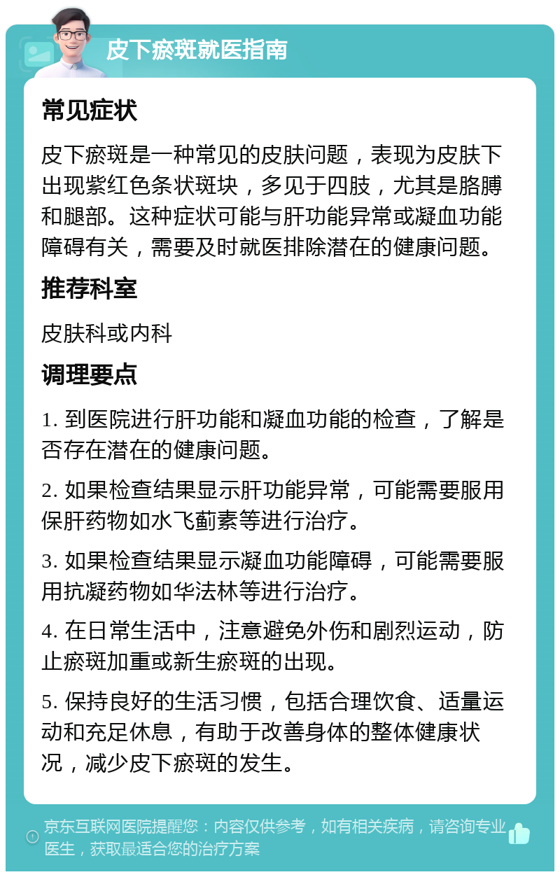 皮下瘀斑就医指南 常见症状 皮下瘀斑是一种常见的皮肤问题，表现为皮肤下出现紫红色条状斑块，多见于四肢，尤其是胳膊和腿部。这种症状可能与肝功能异常或凝血功能障碍有关，需要及时就医排除潜在的健康问题。 推荐科室 皮肤科或内科 调理要点 1. 到医院进行肝功能和凝血功能的检查，了解是否存在潜在的健康问题。 2. 如果检查结果显示肝功能异常，可能需要服用保肝药物如水飞蓟素等进行治疗。 3. 如果检查结果显示凝血功能障碍，可能需要服用抗凝药物如华法林等进行治疗。 4. 在日常生活中，注意避免外伤和剧烈运动，防止瘀斑加重或新生瘀斑的出现。 5. 保持良好的生活习惯，包括合理饮食、适量运动和充足休息，有助于改善身体的整体健康状况，减少皮下瘀斑的发生。