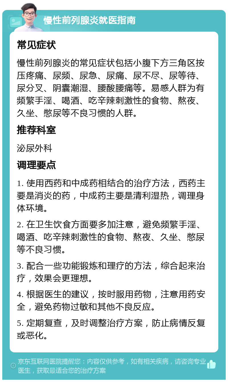 慢性前列腺炎就医指南 常见症状 慢性前列腺炎的常见症状包括小腹下方三角区按压疼痛、尿频、尿急、尿痛、尿不尽、尿等待、尿分叉、阴囊潮湿、腰酸腰痛等。易感人群为有频繁手淫、喝酒、吃辛辣刺激性的食物、熬夜、久坐、憋尿等不良习惯的人群。 推荐科室 泌尿外科 调理要点 1. 使用西药和中成药相结合的治疗方法，西药主要是消炎的药，中成药主要是清利湿热，调理身体环境。 2. 在卫生饮食方面要多加注意，避免频繁手淫、喝酒、吃辛辣刺激性的食物、熬夜、久坐、憋尿等不良习惯。 3. 配合一些功能锻炼和理疗的方法，综合起来治疗，效果会更理想。 4. 根据医生的建议，按时服用药物，注意用药安全，避免药物过敏和其他不良反应。 5. 定期复查，及时调整治疗方案，防止病情反复或恶化。