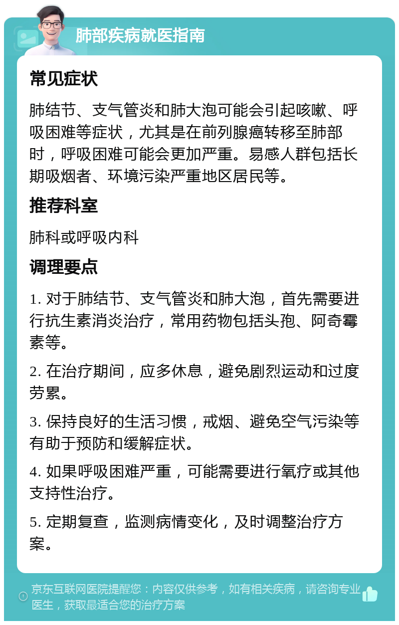 肺部疾病就医指南 常见症状 肺结节、支气管炎和肺大泡可能会引起咳嗽、呼吸困难等症状，尤其是在前列腺癌转移至肺部时，呼吸困难可能会更加严重。易感人群包括长期吸烟者、环境污染严重地区居民等。 推荐科室 肺科或呼吸内科 调理要点 1. 对于肺结节、支气管炎和肺大泡，首先需要进行抗生素消炎治疗，常用药物包括头孢、阿奇霉素等。 2. 在治疗期间，应多休息，避免剧烈运动和过度劳累。 3. 保持良好的生活习惯，戒烟、避免空气污染等有助于预防和缓解症状。 4. 如果呼吸困难严重，可能需要进行氧疗或其他支持性治疗。 5. 定期复查，监测病情变化，及时调整治疗方案。