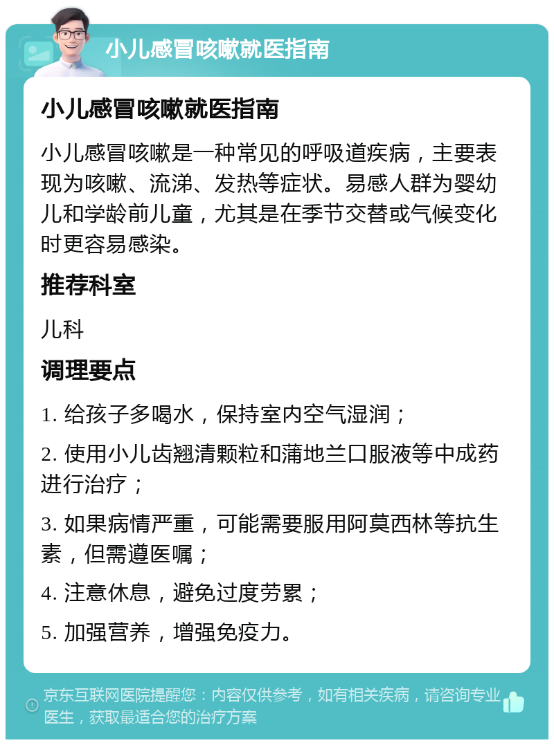 小儿感冒咳嗽就医指南 小儿感冒咳嗽就医指南 小儿感冒咳嗽是一种常见的呼吸道疾病，主要表现为咳嗽、流涕、发热等症状。易感人群为婴幼儿和学龄前儿童，尤其是在季节交替或气候变化时更容易感染。 推荐科室 儿科 调理要点 1. 给孩子多喝水，保持室内空气湿润； 2. 使用小儿齿翘清颗粒和蒲地兰口服液等中成药进行治疗； 3. 如果病情严重，可能需要服用阿莫西林等抗生素，但需遵医嘱； 4. 注意休息，避免过度劳累； 5. 加强营养，增强免疫力。