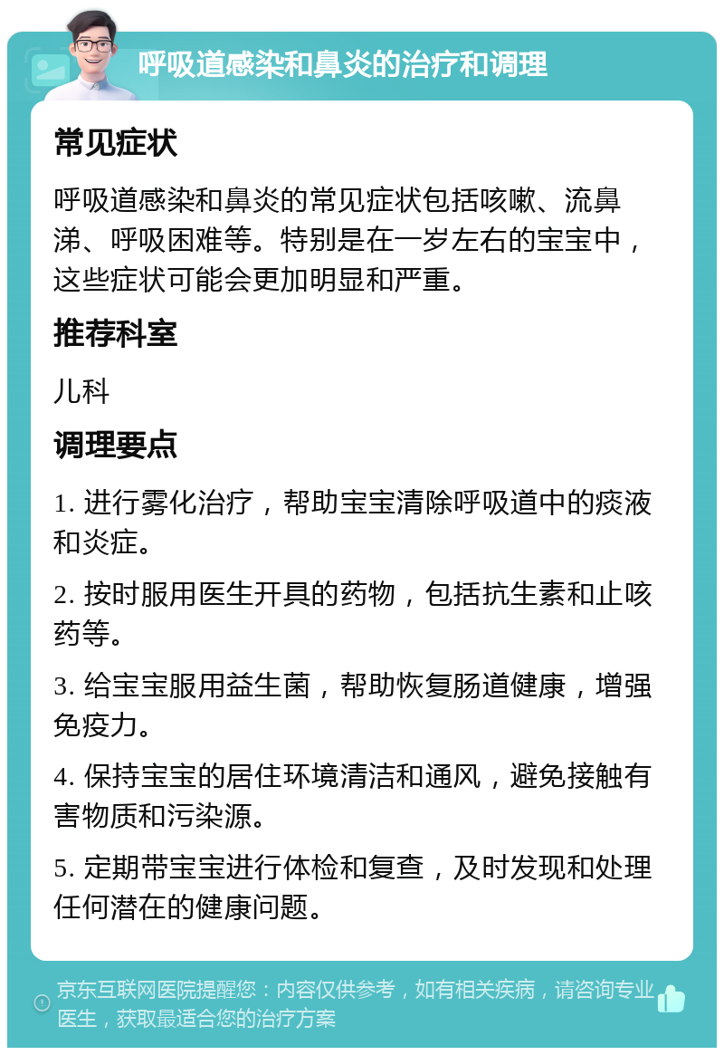 呼吸道感染和鼻炎的治疗和调理 常见症状 呼吸道感染和鼻炎的常见症状包括咳嗽、流鼻涕、呼吸困难等。特别是在一岁左右的宝宝中，这些症状可能会更加明显和严重。 推荐科室 儿科 调理要点 1. 进行雾化治疗，帮助宝宝清除呼吸道中的痰液和炎症。 2. 按时服用医生开具的药物，包括抗生素和止咳药等。 3. 给宝宝服用益生菌，帮助恢复肠道健康，增强免疫力。 4. 保持宝宝的居住环境清洁和通风，避免接触有害物质和污染源。 5. 定期带宝宝进行体检和复查，及时发现和处理任何潜在的健康问题。