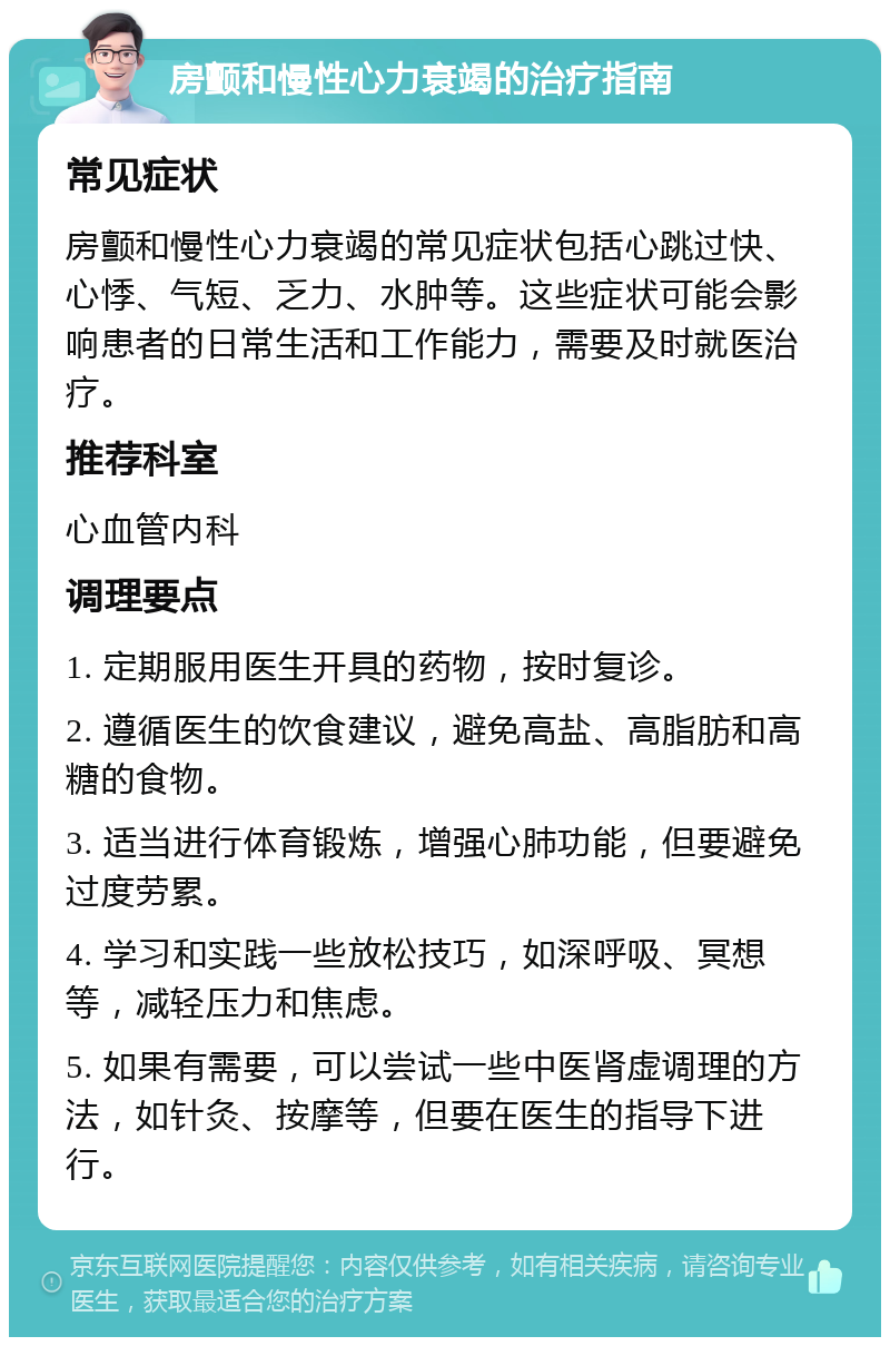 房颤和慢性心力衰竭的治疗指南 常见症状 房颤和慢性心力衰竭的常见症状包括心跳过快、心悸、气短、乏力、水肿等。这些症状可能会影响患者的日常生活和工作能力，需要及时就医治疗。 推荐科室 心血管内科 调理要点 1. 定期服用医生开具的药物，按时复诊。 2. 遵循医生的饮食建议，避免高盐、高脂肪和高糖的食物。 3. 适当进行体育锻炼，增强心肺功能，但要避免过度劳累。 4. 学习和实践一些放松技巧，如深呼吸、冥想等，减轻压力和焦虑。 5. 如果有需要，可以尝试一些中医肾虚调理的方法，如针灸、按摩等，但要在医生的指导下进行。