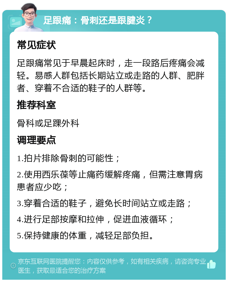 足跟痛：骨刺还是跟腱炎？ 常见症状 足跟痛常见于早晨起床时，走一段路后疼痛会减轻。易感人群包括长期站立或走路的人群、肥胖者、穿着不合适的鞋子的人群等。 推荐科室 骨科或足踝外科 调理要点 1.拍片排除骨刺的可能性； 2.使用西乐葆等止痛药缓解疼痛，但需注意胃病患者应少吃； 3.穿着合适的鞋子，避免长时间站立或走路； 4.进行足部按摩和拉伸，促进血液循环； 5.保持健康的体重，减轻足部负担。