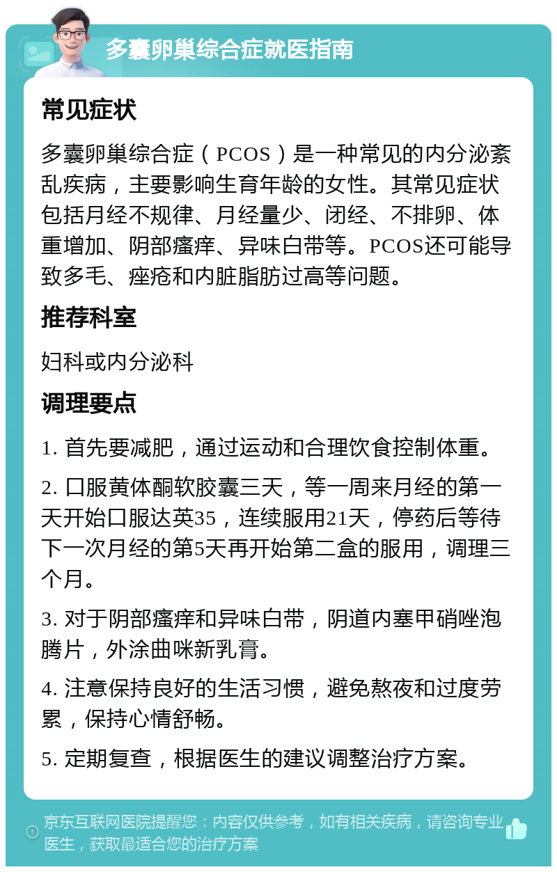 多囊卵巢综合症就医指南 常见症状 多囊卵巢综合症（PCOS）是一种常见的内分泌紊乱疾病，主要影响生育年龄的女性。其常见症状包括月经不规律、月经量少、闭经、不排卵、体重增加、阴部瘙痒、异味白带等。PCOS还可能导致多毛、痤疮和内脏脂肪过高等问题。 推荐科室 妇科或内分泌科 调理要点 1. 首先要减肥，通过运动和合理饮食控制体重。 2. 口服黄体酮软胶囊三天，等一周来月经的第一天开始口服达英35，连续服用21天，停药后等待下一次月经的第5天再开始第二盒的服用，调理三个月。 3. 对于阴部瘙痒和异味白带，阴道内塞甲硝唑泡腾片，外涂曲咪新乳膏。 4. 注意保持良好的生活习惯，避免熬夜和过度劳累，保持心情舒畅。 5. 定期复查，根据医生的建议调整治疗方案。