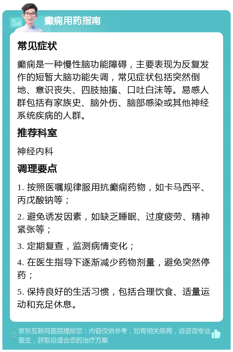 癫痫用药指南 常见症状 癫痫是一种慢性脑功能障碍，主要表现为反复发作的短暂大脑功能失调，常见症状包括突然倒地、意识丧失、四肢抽搐、口吐白沫等。易感人群包括有家族史、脑外伤、脑部感染或其他神经系统疾病的人群。 推荐科室 神经内科 调理要点 1. 按照医嘱规律服用抗癫痫药物，如卡马西平、丙戊酸钠等； 2. 避免诱发因素，如缺乏睡眠、过度疲劳、精神紧张等； 3. 定期复查，监测病情变化； 4. 在医生指导下逐渐减少药物剂量，避免突然停药； 5. 保持良好的生活习惯，包括合理饮食、适量运动和充足休息。