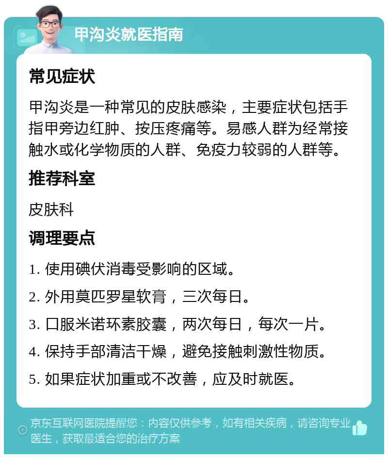 甲沟炎就医指南 常见症状 甲沟炎是一种常见的皮肤感染，主要症状包括手指甲旁边红肿、按压疼痛等。易感人群为经常接触水或化学物质的人群、免疫力较弱的人群等。 推荐科室 皮肤科 调理要点 1. 使用碘伏消毒受影响的区域。 2. 外用莫匹罗星软膏，三次每日。 3. 口服米诺环素胶囊，两次每日，每次一片。 4. 保持手部清洁干燥，避免接触刺激性物质。 5. 如果症状加重或不改善，应及时就医。