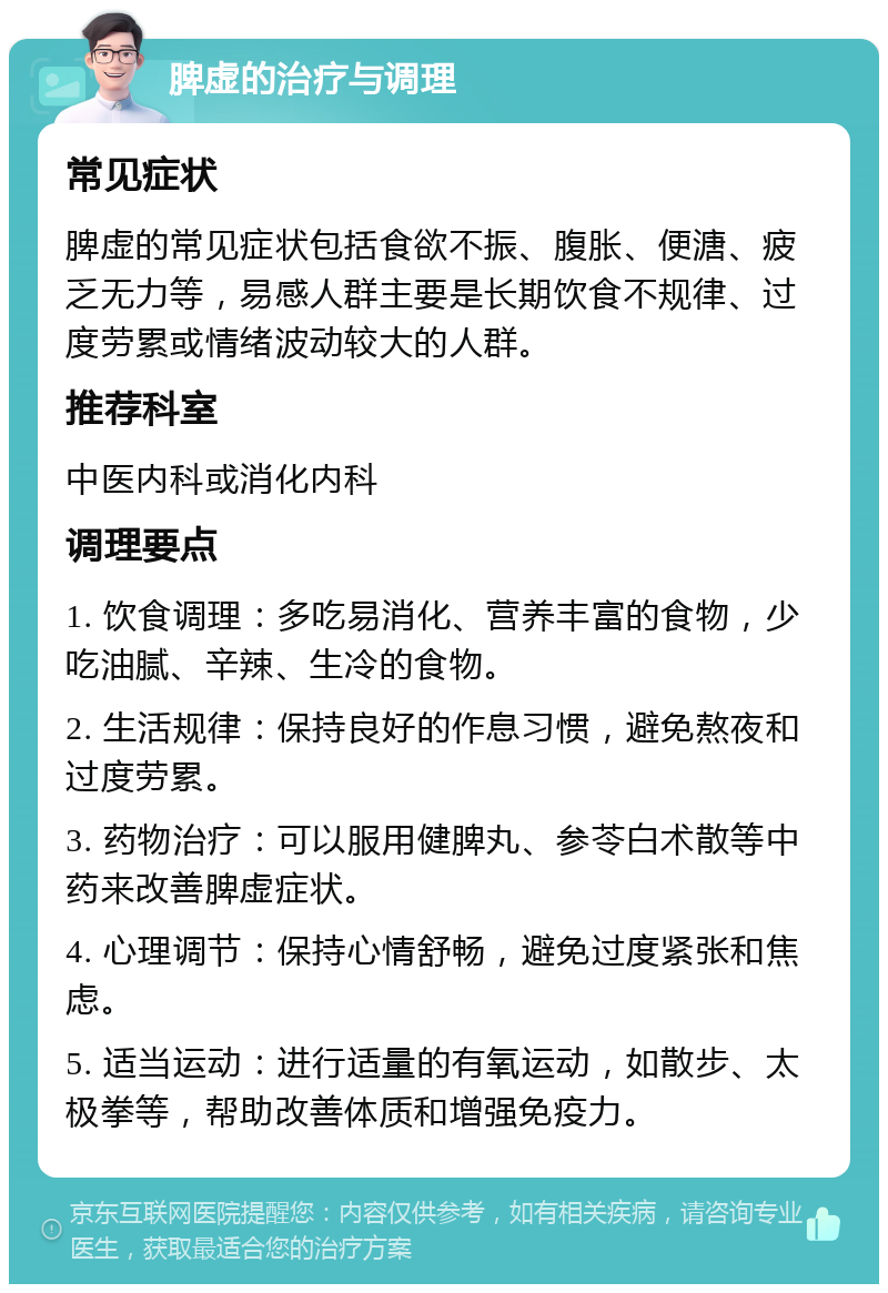 脾虚的治疗与调理 常见症状 脾虚的常见症状包括食欲不振、腹胀、便溏、疲乏无力等，易感人群主要是长期饮食不规律、过度劳累或情绪波动较大的人群。 推荐科室 中医内科或消化内科 调理要点 1. 饮食调理：多吃易消化、营养丰富的食物，少吃油腻、辛辣、生冷的食物。 2. 生活规律：保持良好的作息习惯，避免熬夜和过度劳累。 3. 药物治疗：可以服用健脾丸、参苓白术散等中药来改善脾虚症状。 4. 心理调节：保持心情舒畅，避免过度紧张和焦虑。 5. 适当运动：进行适量的有氧运动，如散步、太极拳等，帮助改善体质和增强免疫力。