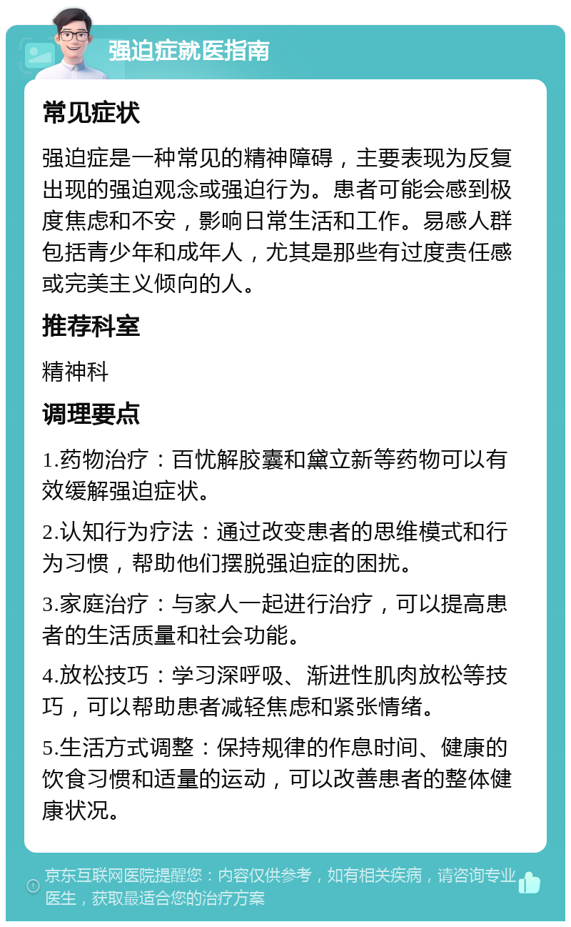 强迫症就医指南 常见症状 强迫症是一种常见的精神障碍，主要表现为反复出现的强迫观念或强迫行为。患者可能会感到极度焦虑和不安，影响日常生活和工作。易感人群包括青少年和成年人，尤其是那些有过度责任感或完美主义倾向的人。 推荐科室 精神科 调理要点 1.药物治疗：百忧解胶囊和黛立新等药物可以有效缓解强迫症状。 2.认知行为疗法：通过改变患者的思维模式和行为习惯，帮助他们摆脱强迫症的困扰。 3.家庭治疗：与家人一起进行治疗，可以提高患者的生活质量和社会功能。 4.放松技巧：学习深呼吸、渐进性肌肉放松等技巧，可以帮助患者减轻焦虑和紧张情绪。 5.生活方式调整：保持规律的作息时间、健康的饮食习惯和适量的运动，可以改善患者的整体健康状况。