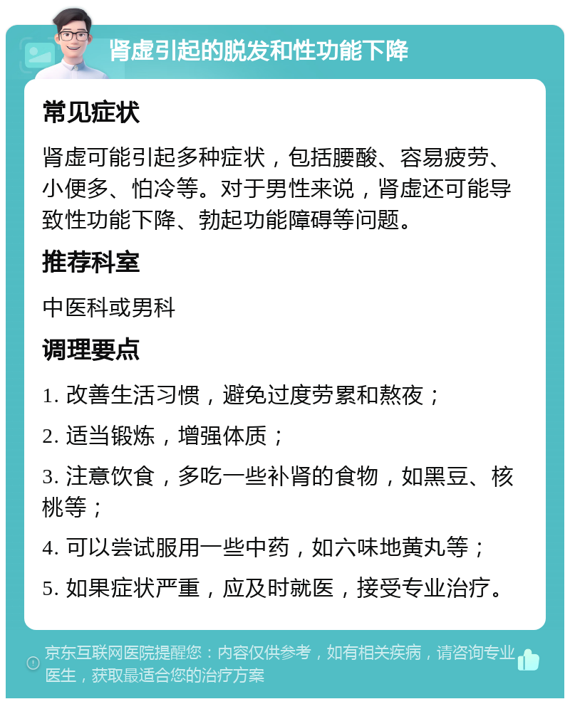 肾虚引起的脱发和性功能下降 常见症状 肾虚可能引起多种症状，包括腰酸、容易疲劳、小便多、怕冷等。对于男性来说，肾虚还可能导致性功能下降、勃起功能障碍等问题。 推荐科室 中医科或男科 调理要点 1. 改善生活习惯，避免过度劳累和熬夜； 2. 适当锻炼，增强体质； 3. 注意饮食，多吃一些补肾的食物，如黑豆、核桃等； 4. 可以尝试服用一些中药，如六味地黄丸等； 5. 如果症状严重，应及时就医，接受专业治疗。